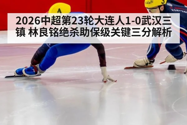 2026中超第23轮大连人1-0武汉三镇 林良铭绝杀助保级关键三分解析