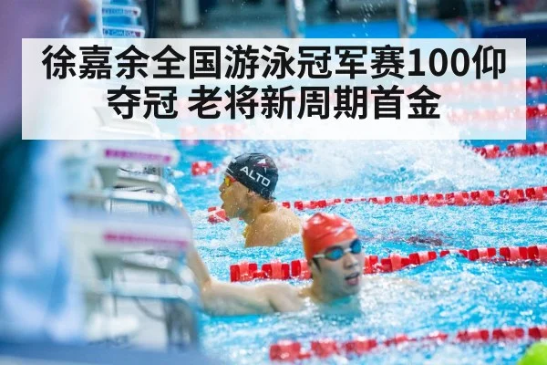 徐嘉余全国游泳冠军赛100仰夺冠 老将新周期首金