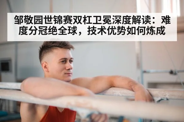 邹敬园世锦赛双杠卫冕深度解读：难度分冠绝全球，技术优势如何炼成